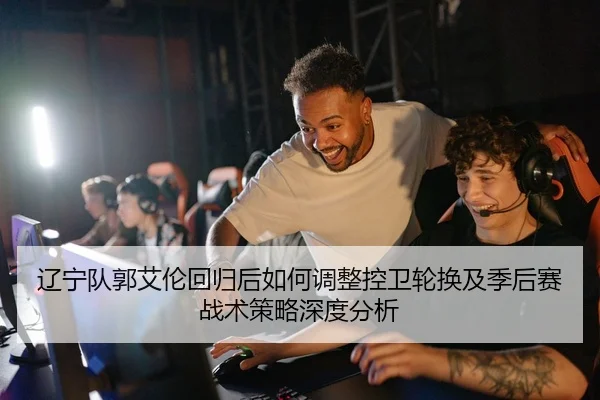 辽宁队郭艾伦回归后如何调整控卫轮换及季后赛战术策略深度分析